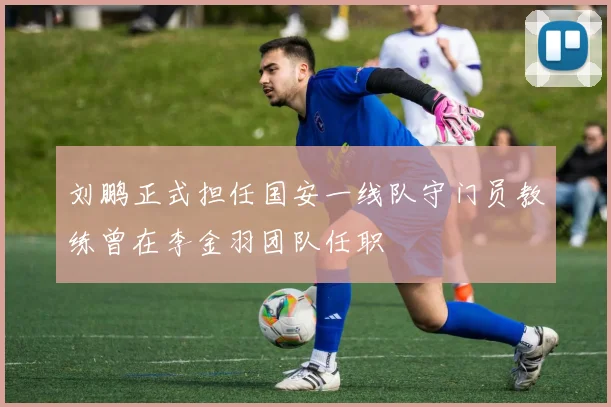 刘鹏正式担任国安一线队守门员教练曾在李金羽团队任职