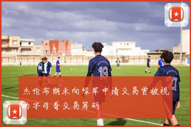杰伦布朗未向绿军申请交易曾被视为字母哥交易筹码