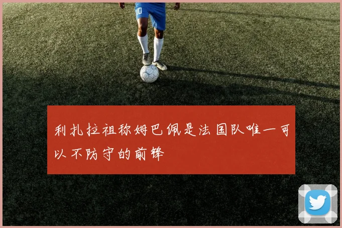 利扎拉祖称姆巴佩是法国队唯一可以不防守的前锋
