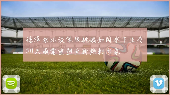 德泽尔比谈保级挑战如同水下生存50天亟需重塑全新热刺形象
