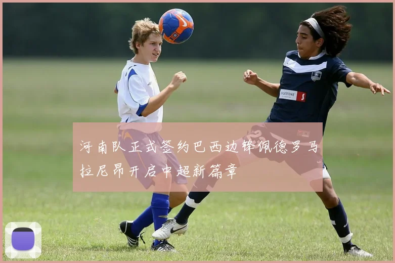 河南队正式签约巴西边锋佩德罗马拉尼昂开启中超新篇章