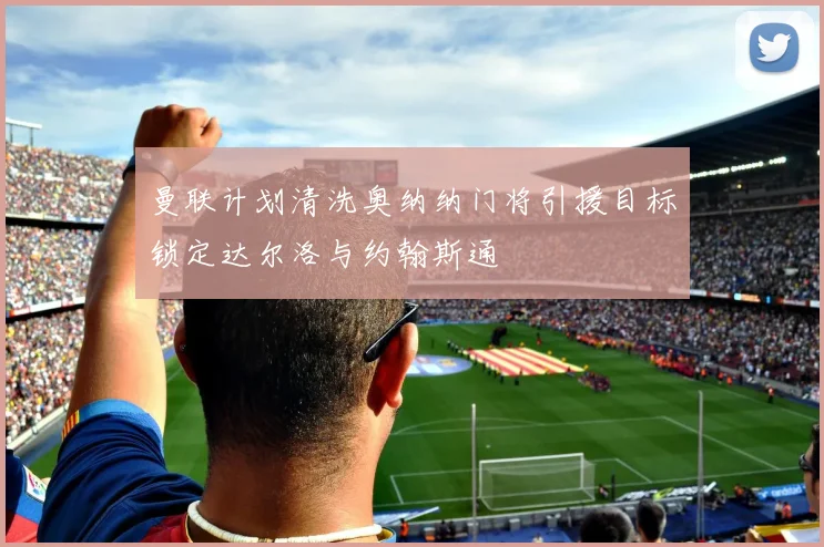 曼联计划清洗奥纳纳门将引援目标锁定达尔洛与约翰斯通