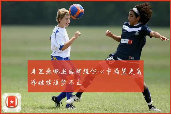 库里感慨成就辉煌但心中渴望更高峰继续追梦不止