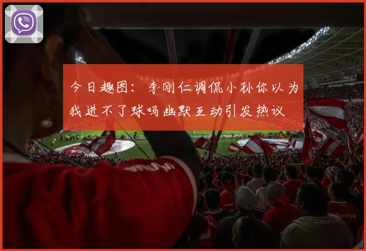 今日趣图：李刚仁调侃小孙你以为我进不了球吗幽默互动引发热议