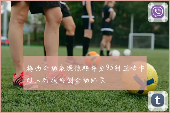 梅西全场表现惊艳评分95射正传中过人对抗均创全场纪录