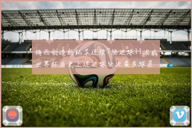 梅西创造新纪录连续7场进球11次成世界杯历史上连进球场次最多球员