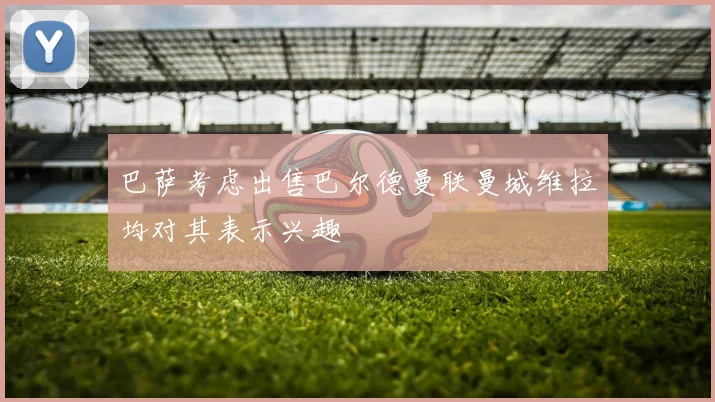 巴萨考虑出售巴尔德曼联曼城维拉均对其表示兴趣